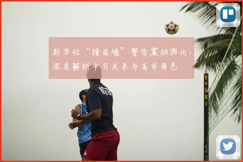新华社“撞南墙”警告震动舆论，深度解析中日关系与高市角色