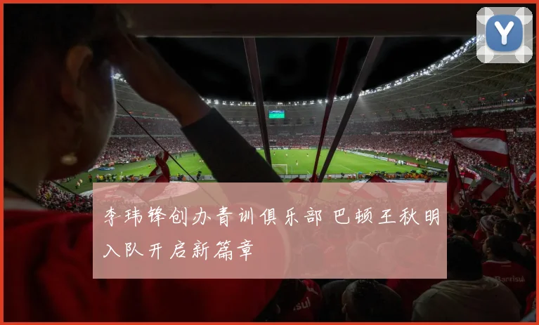 李玮锋创办青训俱乐部 巴顿王秋明入队开启新篇章