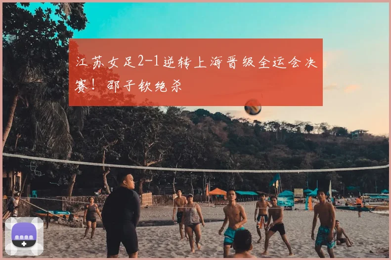 江苏女足2-1逆转上海晋级全运会决赛！邵子钦绝杀