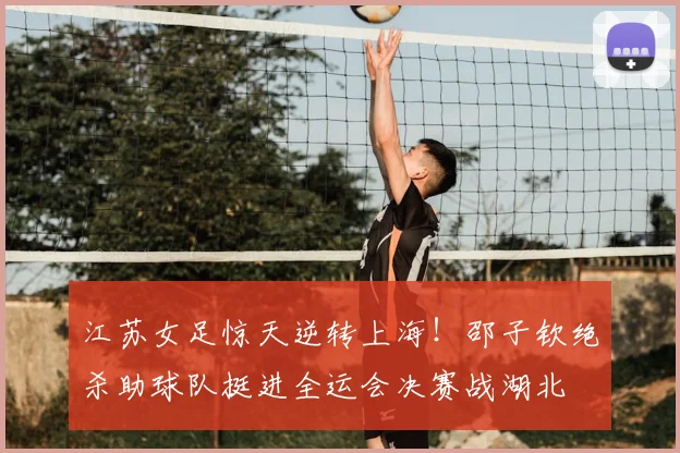 江苏女足惊天逆转上海！邵子钦绝杀助球队挺进全运会决赛战湖北