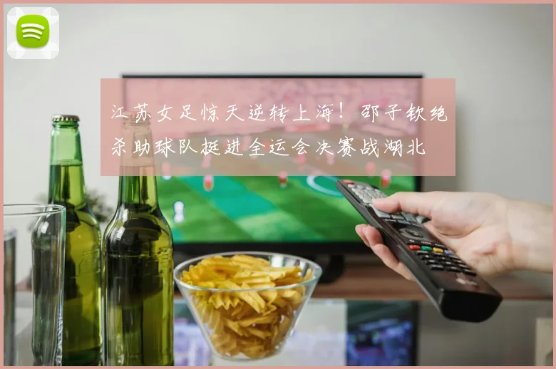江苏女足惊天逆转上海！邵子钦绝杀助球队挺进全运会决赛战湖北