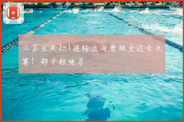 江苏女足2-1逆转上海晋级全运会决赛！邵子钦绝杀